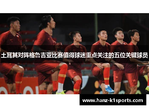 土耳其对阵格鲁吉亚比赛值得球迷重点关注的五位关键球员