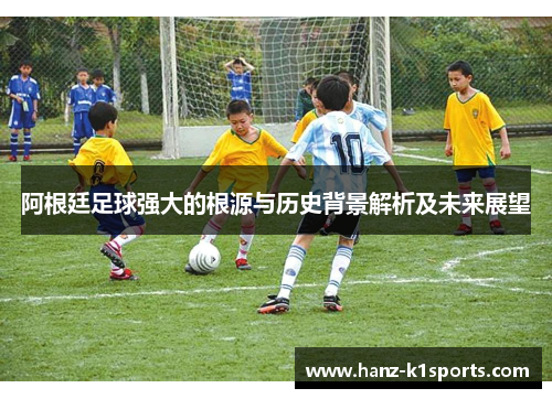 阿根廷足球强大的根源与历史背景解析及未来展望